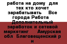 работа на дому  для тех кто хочет зарабатывать. - Все города Работа » Дополнительный заработок и сетевой маркетинг   . Амурская обл.,Благовещенский р-н